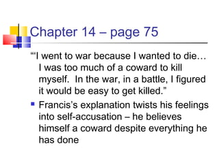 Chapter 14 – page 75
“‘I went to war because I wanted to die…
I was too much of a coward to kill
myself. In the war, in a battle, I figured
it would be easy to get killed.”
 Francis’s explanation twists his feelings
into self-accusation – he believes
himself a coward despite everything he
has done
 