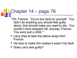 Chapter 14 – page 76
“‘Oh, Francis. You’re too hard on yourself. You
didn’t do anything you should feel guilty
about, that should make you want to die. You
couldn’t have stopped me, anyway, Francis.
You were just a child.’”
 Larry tries to take the blame away from
Francis
 He tries to make him realise it wasn’t his fault
 Does Larry feel guilty?
 