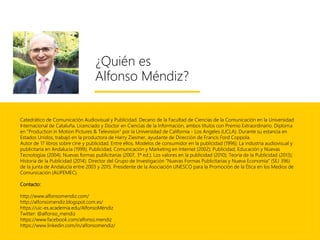 ¿Quién es
Alfonso Méndiz?
Catedrático de Comunicación Audiovisual y Publicidad. Decano de la Facultad de Ciencias de la Comunicación en la Universidad
Internacional de Cataluña. Licenciado y Doctor en Ciencias de la Información, ambos títulos con Premio Extraordinario. Diploma
en "Production in Motion Pictures & Television" por la Universidad de California - Los Angeles (UCLA). Durante su estancia en
Estados Unidos, trabajó en la productora de Harry Ziesmer, ayudante de Dirección de Francis Ford Coppola.
Autor de 17 libros sobre cine y publicidad. Entre ellos, Modelos de consumidor en la publicidad (1996); La industria audiovisual y
publicitaria en Andalucía (1999); Publicidad, Comunicación y Marketing en Internet (2002); Publicidad, Educación y Nuevas
Tecnologías (2004); Nuevas formas publicitarias (2007, 3ª ed.); Los valores en la publicidad (2010); Teoría de la Publicidad (2013);
Historia de la Publicidad (2014). Director del Grupo de Investigación “Nuevas Formas Publicitarias y Nueva Economía” (SEJ 396)
de la junta de Andalucía entre 2003 y 2015. Presidente de la Asociación UNESCO para la Promoción de la Ética en los Medios de
Comunicación (AUPEMEC).
Contacto:
http://www.alfonsomendiz.com/
http://alfonsomendiz.blogspot.com.es/
https://uic-es.academia.edu/AlfonsoMéndiz
Twitter: @alfonso_mendiz
https://www.facebook.com/alfonso.mendiz
https://www.linkedin.com/in/alfonsomendiz/
 