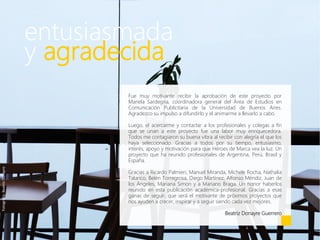 entusiasmada
y agradecida
Fue muy motivante recibir la aprobación de este proyecto por
Mariela Sardegna, coordinadora general del Área de Estudios en
Comunicación Publicitaria de la Universidad de Buenos Aires.
Agradezco su impulso a difundirlo y el animarme a llevarlo a cabo.
Luego, el acercarme y contactar a los profesionales y colegas a fin
que se unan a este proyecto fue una labor muy enriquecedora.
Todos me contagiaron su buena vibra al recibir con alegría el que los
haya seleccionado. Gracias a todos por su tiempo, entusiasmo,
interés, apoyo y motivación para que Héroes de Marca vea la luz. Un
proyecto que ha reunido profesionales de Argentina, Perú, Brasil y
España.
Gracias a Ricardo Palmieri, Manuel Miranda, Michele Rocha, Nathalia
Talarico, Belén Torregrosa, Diego Martínez, Alfonso Méndiz, Juan de
los Ángeles, Mariana Simon y a Mariano Braga. Un honor haberlos
reunido en esta publicación académica-profesional. Gracias a esas
ganas de seguir, que será el motivante de próximos proyectos que
nos ayuden a crecer, inspirar y a seguir siendo cada vez mejores.
Beatriz Donayre Guerrero
Fotografía:BeatrizDonayre
 