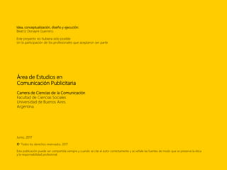 Área de Estudios en
Comunicación Publicitaria
Carrera de Ciencias de la Comunicación
Facultad de Ciencias Sociales
Universidad de Buenos Aires.
Argentina.
Junio, 2017
© Todos los derechos reservados. 2017.
Esta publicación puede ser compartida siempre y cuando se cite al autor correctamente y se señale las fuentes de modo que se preserve la ética
y la responsabilidad profesional.
Idea, conceptualización, diseño y ejecución:
Beatriz Donayre Guerrero.
Este proyecto no hubiera sido posible
sin la participación de los profesionales que aceptaron ser parte.
 