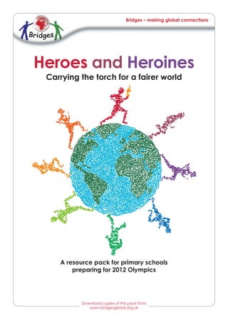 Bridges – making global connections




Heroes and Heroines
 Carrying the torch for a fairer world




    A resource pack for primary schools
        preparing for 2012 Olympics




           Download copies of this pack from
              www.bridgesglobal.org.uk
              www.bridgesglobal.org.uk
 