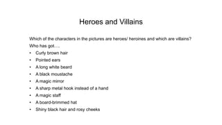 Heroes and Villains
Which of the characters in the pictures are heroes/ heroines and which are villains?
Who has got….
• Curly brown hair
• Pointed ears
• A long white beard
• A black moustache
• A magic mirror
• A sharp metal hook instead of a hand
• A magic staff
• A board-brimmed hat
• Shiny black hair and rosy cheeks
 