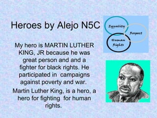 Heroes by Alejo N5C
My hero is MARTIN LUTHER
 KING, JR because he was
    great person and and a
  fighter for black rights. He
 participated in campaigns
  against poverty and war.
Martin Luther King, is a hero, a
 hero for fighting for human
             rights.
 