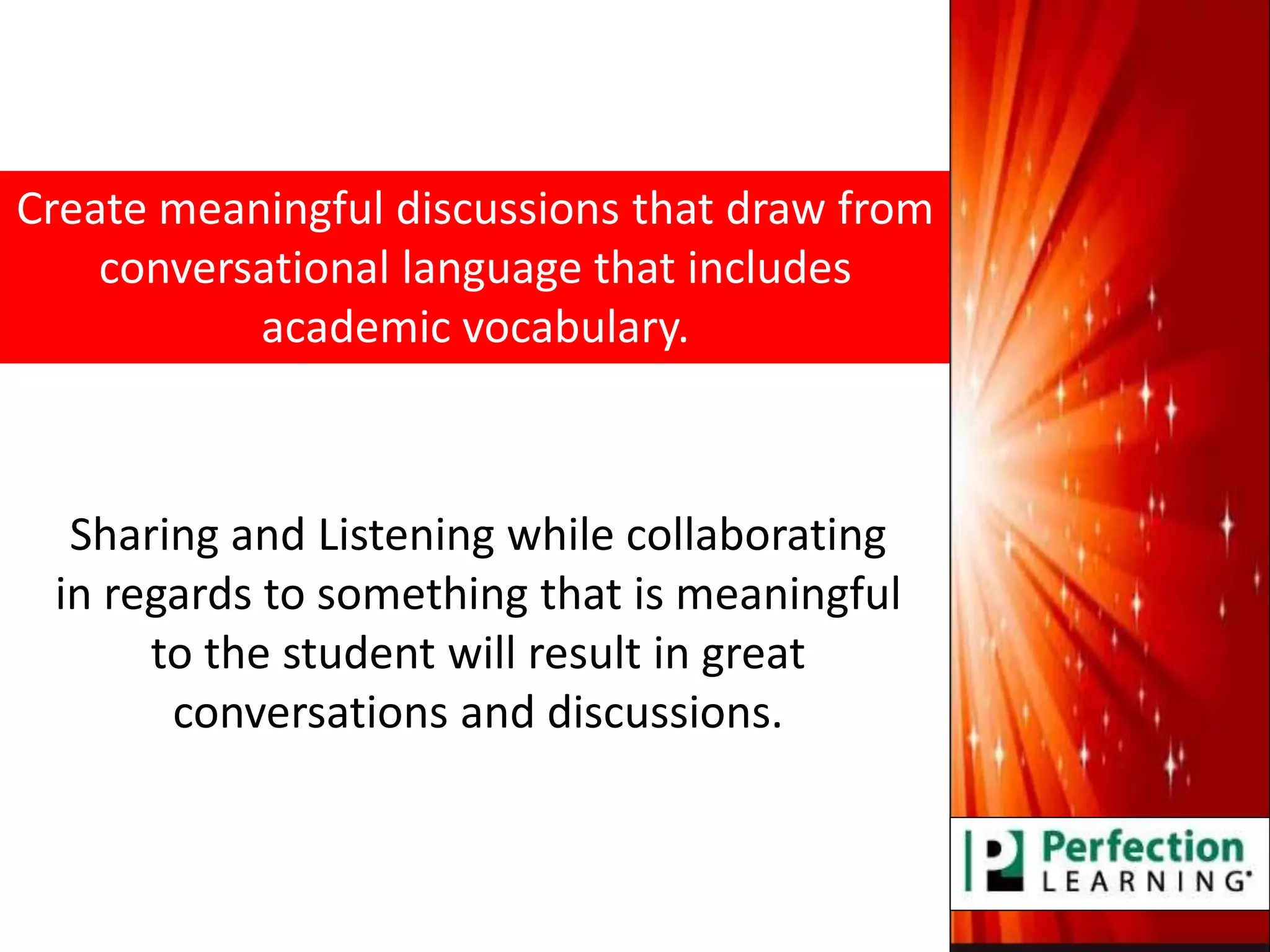 Create meaningful discussions that draw from
conversational language that includes
academic vocabulary.
Sharing and Listening while collaborating
in regards to something that is meaningful
to the student will result in great
conversations and discussions.
 