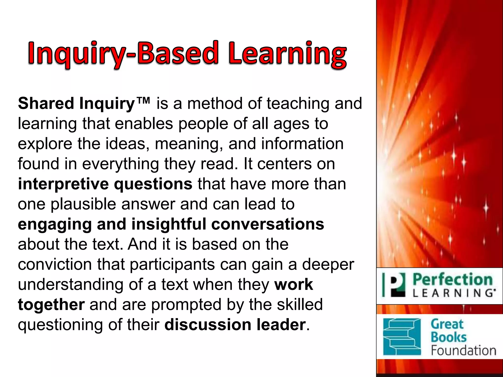 Shared Inquiry™ is a method of teaching and
learning that enables people of all ages to
explore the ideas, meaning, and information
found in everything they read. It centers on
interpretive questions that have more than
one plausible answer and can lead to
engaging and insightful conversations
about the text. And it is based on the
conviction that participants can gain a deeper
understanding of a text when they work
together and are prompted by the skilled
questioning of their discussion leader.
 