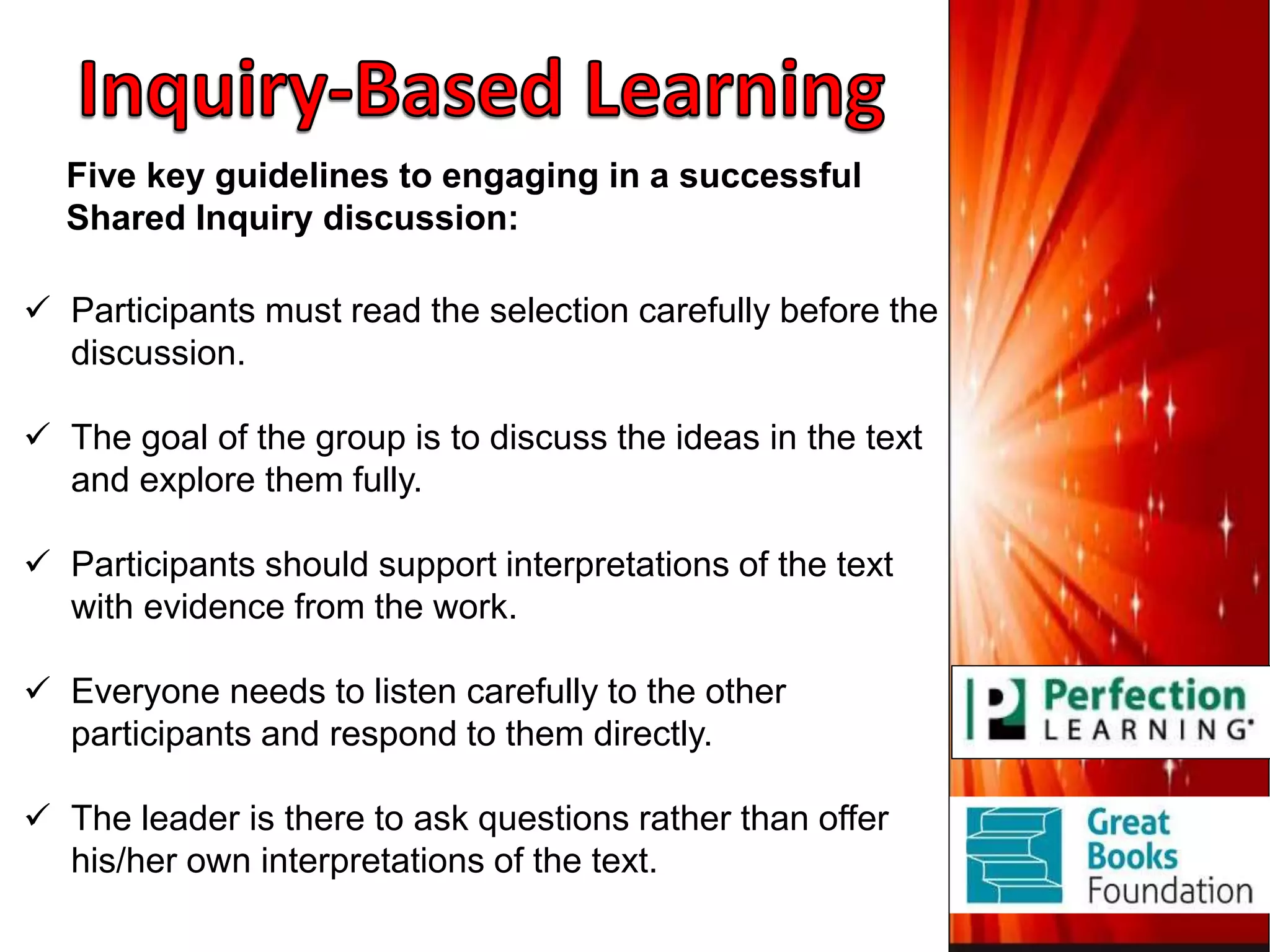  Participants must read the selection carefully before the
discussion.
 The goal of the group is to discuss the ideas in the text
and explore them fully.
 Participants should support interpretations of the text
with evidence from the work.
 Everyone needs to listen carefully to the other
participants and respond to them directly.
 The leader is there to ask questions rather than offer
his/her own interpretations of the text.
Five key guidelines to engaging in a successful
Shared Inquiry discussion:
 