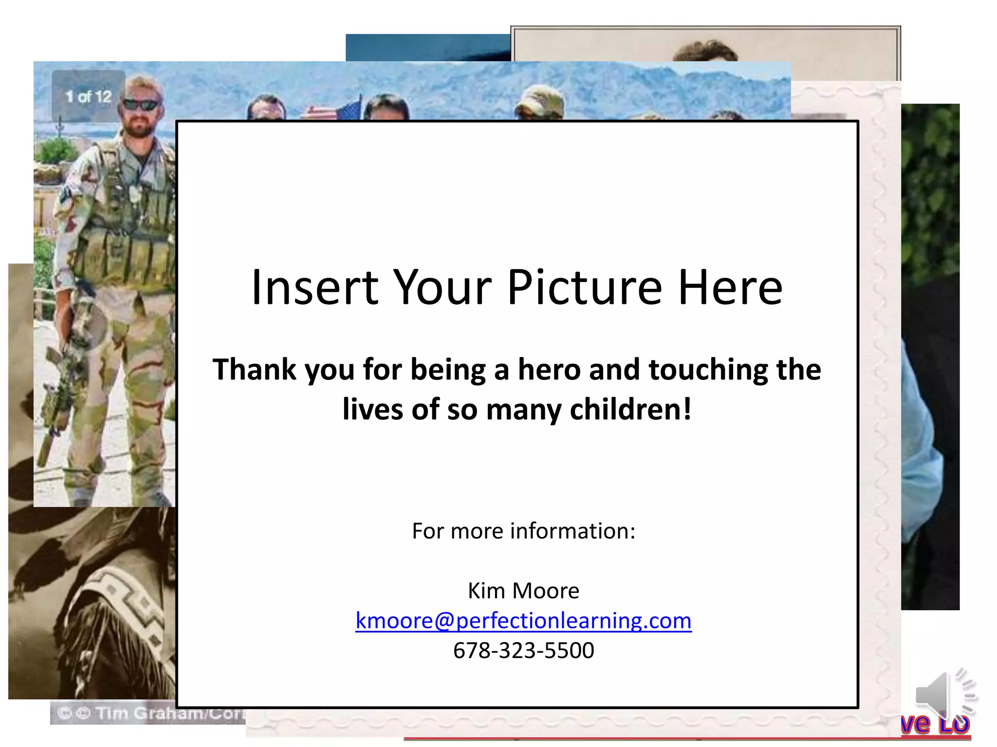 Insert Your Picture Here
Thank you for being a hero and touching the
lives of so many children!
For more information:
Kim Moore
kmoore@perfectionlearning.com
678-323-5500
 