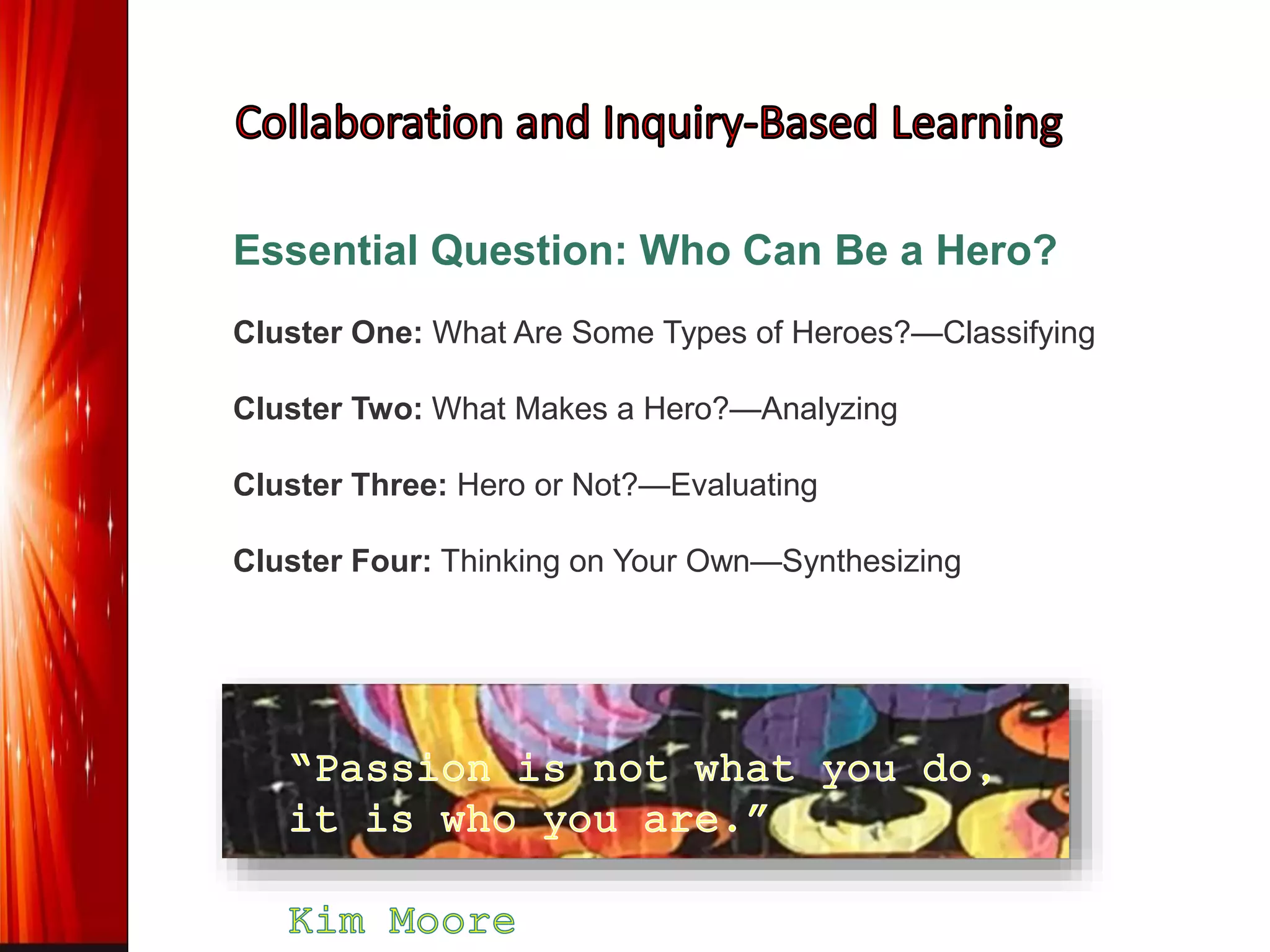 Essential Question: Who Can Be a Hero?
Cluster One: What Are Some Types of Heroes?—Classifying
Cluster Two: What Makes a Hero?—Analyzing
Cluster Three: Hero or Not?—Evaluating
Cluster Four: Thinking on Your Own—Synthesizing
 