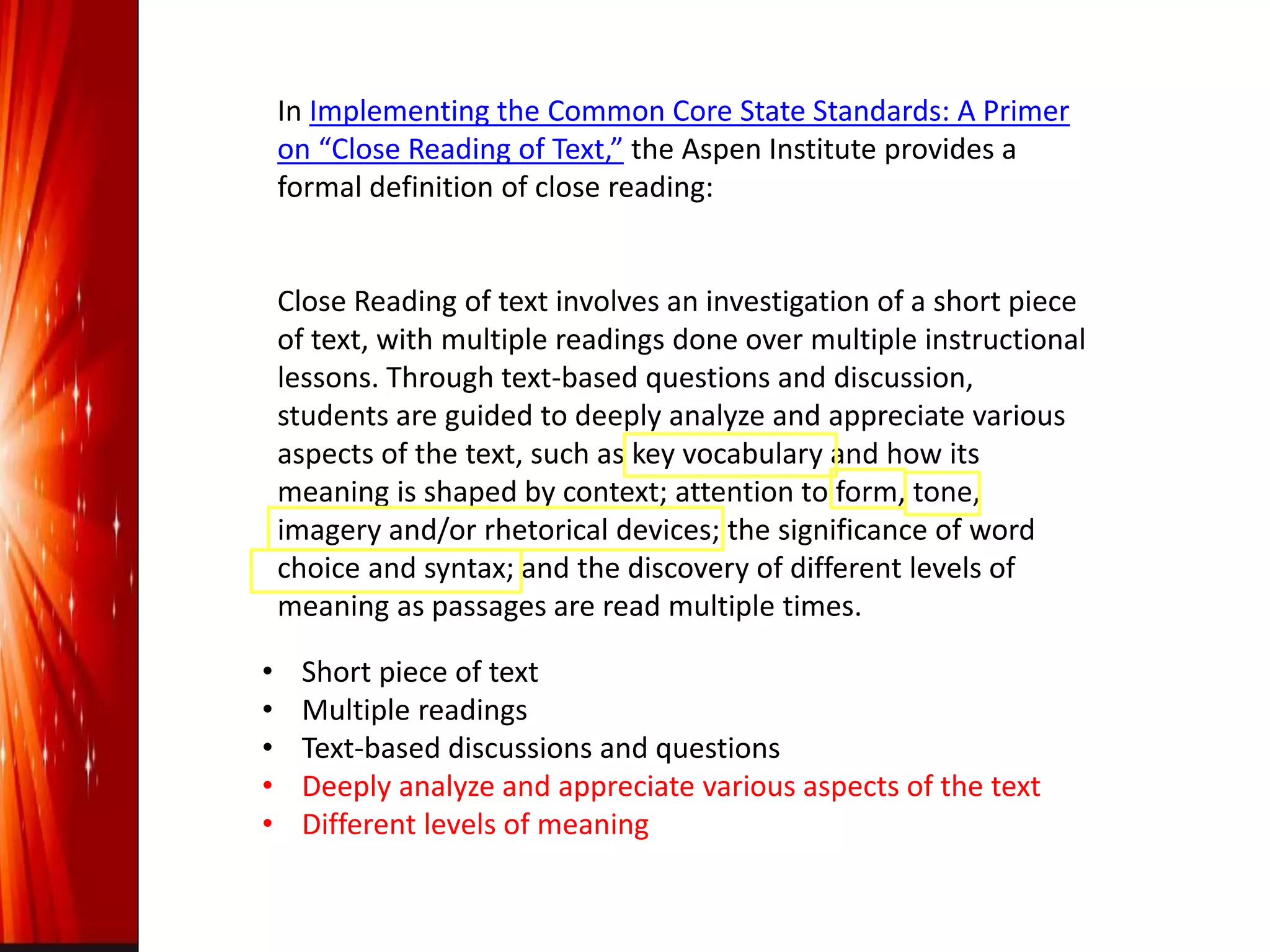 In Implementing the Common Core State Standards: A Primer
on “Close Reading of Text,” the Aspen Institute provides a
formal definition of close reading:
Close Reading of text involves an investigation of a short piece
of text, with multiple readings done over multiple instructional
lessons. Through text-based questions and discussion,
students are guided to deeply analyze and appreciate various
aspects of the text, such as key vocabulary and how its
meaning is shaped by context; attention to form, tone,
imagery and/or rhetorical devices; the significance of word
choice and syntax; and the discovery of different levels of
meaning as passages are read multiple times.
• Short piece of text
• Multiple readings
• Text-based discussions and questions
• Deeply analyze and appreciate various aspects of the text
• Different levels of meaning
 