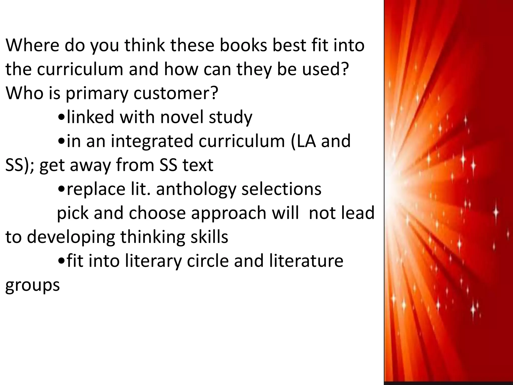 Where do you think these books best fit into
the curriculum and how can they be used?
Who is primary customer?
•linked with novel study
•in an integrated curriculum (LA and
SS); get away from SS text
•replace lit. anthology selections
pick and choose approach will not lead
to developing thinking skills
•fit into literary circle and literature
groups
 