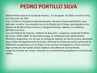 PEDRO PORTILLO SILVA
Pedro Portillo nació en la ciudad de Huacho, el 1 de agosto de 1856 y murió en Lima,
el 15 de junio de 1916.
A los 23 años se incorporó al ejército peruano, durante la Guerra del Pacífico para
defender su patria. Fue enviado al sur en la División de la Cotera, participando en las
batallas de Batalla de San Francisco y Tarapacá Participó, además, en la defensa
del Morro de Arica.
Fue sub Prefecto de Chancay, Prefecto de Ayacucho, y luego fue nombrado Prefecto
de Loreto (1901-1904). En este último cargo, se manifiesta como administrador
eficiente y progresista, a la vez que se encarga de explorar los ríos de la zona, aportando
para el Atlas del departamento de Loreto. Defiende los límites peruanos rechazando la
infiltración ecuatoriana en el río Napo en las acciones de Angoteros y Torres Causana
bajo la dirección del capitán Chávez Valdivia y del alférez de marina Mavila.
Luego fue Senador por Loreto, volcando sus conocimientos geográficos en el Archivo de
límites.
 