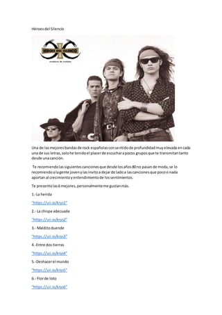 Héroesdel Silencio
Una de lasmejoresbandasde rock españolasconsentidode profundidadmuyelevada encada
una de sus letras,solohe tenidoel placerde escucharapocos gruposque te transmitantanto
desde unacanción.
Te recomiendolassiguientescancionesque desde losaños80no pasan de moda,se lo
recomiendoalagente jovenylasinvitoa dejarde ladoa lascancionesque pocoo nada
aportan al crecimientoyentendimientode lossentimientos.
Te presentolas6 mejores,personalmenteme gustanmás.
1.-La herida
“https://uii.io/krys1”
2.- La chispa adecuada
“https://uii.io/krys2”
3.- Malditoduende
“https://uii.io/krys3”
4.-Entre dos tierras
“https://uii.io/krys4”
5.-Deshacerel mundo
“https://uii.io/krys5”
6.- Florde loto
“https://uii.io/krys6”
 