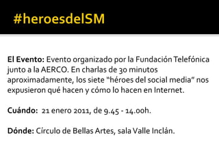 El Evento: Evento organizado por la Fundación Telefónica junto a la AERCO. En charlas de 30 minutos aproximadamente, los siete “héroes del social media” nos expusieron qué hacen y cómo lo hacen en Internet.Cuándo:  21 enero 2011, de 9.45 - 14.00h.Dónde: Círculo de Bellas Artes, sala Valle Inclán.#heroesdelSM