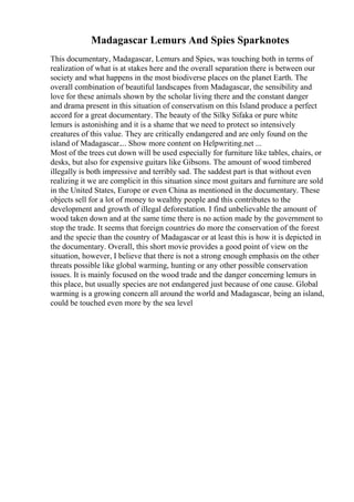 Madagascar Lemurs And Spies Sparknotes
This documentary, Madagascar, Lemurs and Spies, was touching both in terms of
realization of what is at stakes here and the overall separation there is between our
society and what happens in the most biodiverse places on the planet Earth. The
overall combination of beautiful landscapes from Madagascar, the sensibility and
love for these animals shown by the scholar living there and the constant danger
and drama present in this situation of conservatism on this Island produce a perfect
accord for a great documentary. The beauty of the Silky Sifaka or pure white
lemurs is astonishing and it is a shame that we need to protect so intensively
creatures of this value. They are critically endangered and are only found on the
island of Madagascar.... Show more content on Helpwriting.net ...
Most of the trees cut down will be used especially for furniture like tables, chairs, or
desks, but also for expensive guitars like Gibsons. The amount of wood timbered
illegally is both impressive and terribly sad. The saddest part is that without even
realizing it we are complicit in this situation since most guitars and furniture are sold
in the United States, Europe or even China as mentioned in the documentary. These
objects sell for a lot of money to wealthy people and this contributes to the
development and growth of illegal deforestation. I find unbelievable the amount of
wood taken down and at the same time there is no action made by the government to
stop the trade. It seems that foreign countries do more the conservation of the forest
and the specie than the country of Madagascar or at least this is how it is depicted in
the documentary. Overall, this short movie provides a good point of view on the
situation, however, I believe that there is not a strong enough emphasis on the other
threats possible like global warming, hunting or any other possible conservation
issues. It is mainly focused on the wood trade and the danger concerning lemurs in
this place, but usually species are not endangered just because of one cause. Global
warming is a growing concern all around the world and Madagascar, being an island,
could be touched even more by the sea level
 