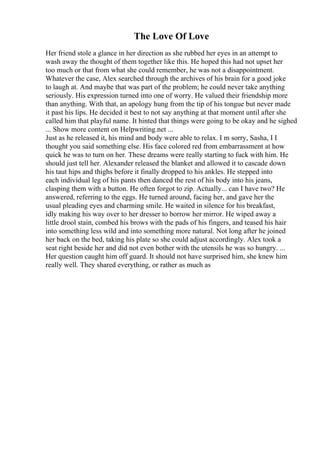 The Love Of Love
Her friend stole a glance in her direction as she rubbed her eyes in an attempt to
wash away the thought of them together like this. He hoped this had not upset her
too much or that from what she could remember, he was not a disappointment.
Whatever the case, Alex searched through the archives of his brain for a good joke
to laugh at. And maybe that was part of the problem; he could never take anything
seriously. His expression turned into one of worry. He valued their friendship more
than anything. With that, an apology hung from the tip of his tongue but never made
it past his lips. He decided it best to not say anything at that moment until after she
called him that playful name. It hinted that things were going to be okay and he sighed
... Show more content on Helpwriting.net ...
Just as he released it, his mind and body were able to relax. I m sorry, Sasha, I I
thought you said something else. His face colored red from embarrassment at how
quick he was to turn on her. These dreams were really starting to fuck with him. He
should just tell her. Alexander released the blanket and allowed it to cascade down
his taut hips and thighs before it finally dropped to his ankles. He stepped into
each individual leg of his pants then danced the rest of his body into his jeans,
clasping them with a button. He often forgot to zip. Actually... can I have two? He
answered, referring to the eggs. He turned around, facing her, and gave her the
usual pleading eyes and charming smile. He waited in silence for his breakfast,
idly making his way over to her dresser to borrow her mirror. He wiped away a
little drool stain, combed his brows with the pads of his fingers, and teased his hair
into something less wild and into something more natural. Not long after he joined
her back on the bed, taking his plate so she could adjust accordingly. Alex took a
seat right beside her and did not even bother with the utensils he was so hungry. ...
Her question caught him off guard. It should not have surprised him, she knew him
really well. They shared everything, or rather as much as
 
