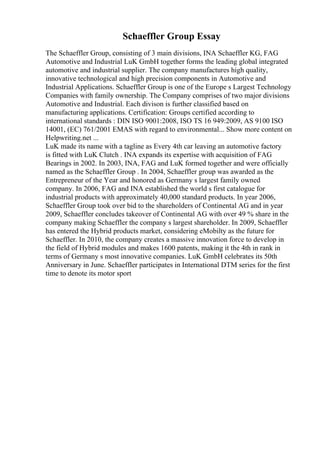 Schaeffler Group Essay
The Schaeffler Group, consisting of 3 main divisions, INA Schaeffler KG, FAG
Automotive and Industrial LuK GmbH together forms the leading global integrated
automotive and industrial supplier. The company manufactures high quality,
innovative technological and high precision components in Automotive and
Industrial Applications. Schaeffler Group is one of the Europe s Largest Technology
Companies with family ownership. The Company comprises of two major divisions
Automotive and Industrial. Each divison is further classified based on
manufacturing applications. Certification: Groups certified according to
international standards : DIN ISO 9001:2008, ISO TS 16 949:2009, AS 9100 ISO
14001, (EC) 761/2001 EMAS with regard to environmental... Show more content on
Helpwriting.net ...
LuK made its name with a tagline as Every 4th car leaving an automotive factory
is fitted with LuK Clutch . INA expands its expertise with acquisition of FAG
Bearings in 2002. In 2003, INA, FAG and LuK formed together and were officially
named as the Schaeffler Group . In 2004, Schaeffler group was awarded as the
Entrepreneur of the Year and honored as Germany s largest family owned
company. In 2006, FAG and INA established the world s first catalogue for
industrial products with approximately 40,000 standard products. In year 2006,
Schaeffler Group took over bid to the shareholders of Continental AG and in year
2009, Schaeffler concludes takeover of Continental AG with over 49 % share in the
company making Schaeffler the company s largest shareholder. In 2009, Schaeffler
has entered the Hybrid products market, considering eMobilty as the future for
Schaeffler. In 2010, the company creates a massive innovation force to develop in
the field of Hybrid modules and makes 1600 patents, making it the 4th in rank in
terms of Germany s most innovative companies. LuK GmbH celebrates its 50th
Anniversary in June. Schaeffler participates in International DTM series for the first
time to denote its motor sport
 