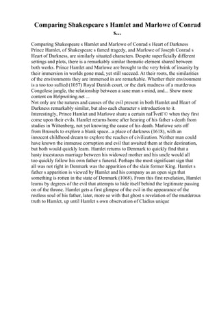 Comparing Shakespeare s Hamlet and Marlowe of Conrad
s...
Comparing Shakespeare s Hamlet and Marlowe of Conrad s Heart of Darkness
Prince Hamlet, of Shakespeare s famed tragedy, and Marlowe of Joseph Conrad s
Heart of Darkness, are similarly situated characters. Despite superficially different
settings and plots, there is a remarkably similar thematic element shared between
both works. Prince Hamlet and Marlowe are brought to the very brink of insanity by
their immersion in worlds gone mad, yet still succeed. At their roots, the similarities
of the environments they are immersed in are remarkable. Whether their environment
is a too too sullied (1057) Royal Danish court, or the dark madness of a murderous
Congolese jungle, the relationship between a sane man s mind, and... Show more
content on Helpwriting.net ...
Not only are the natures and causes of the evil present in both Hamlet and Heart of
Darkness remarkably similar, but also each character s introduction to it.
Interestingly, Prince Hamlet and Marlowe share a certain naГЇvetГ© when they first
come upon their evils. Hamlet returns home after hearing of his father s death from
studies in Wittenberg, not yet knowing the cause of his death. Marlowe sets off
from Brussels to explore a blank space...a place of darkness (1618), with an
innocent childhood dream to explore the reaches of civilization. Neither man could
have known the immense corruption and evil that awaited them at their destination,
but both would quickly learn. Hamlet returns to Denmark to quickly find that a
hasty incestuous marriage between his widowed mother and his uncle would all
too quickly follow his own father s funeral. Perhaps the most significant sign that
all was not right in Denmark was the apparition of the slain former King. Hamlet s
father s apparition is viewed by Hamlet and his company as an open sign that
something is rotten in the state of Denmark (1068). From this first revelation, Hamlet
learns by degrees of the evil that attempts to hide itself behind the legitimate passing
on of the throne. Hamlet gets a first glimpse of the evil in the appearance of the
restless soul of his father, later, more so with that ghost s revelation of the murderous
truth to Hamlet, up until Hamlet s own observation of Cladius unique
 