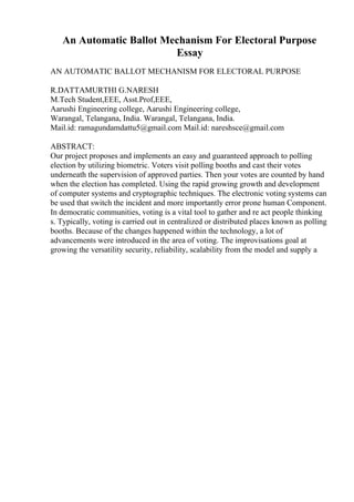 An Automatic Ballot Mechanism For Electoral Purpose
Essay
AN AUTOMATIC BALLOT MECHANISM FOR ELECTORAL PURPOSE
R.DATTAMURTHI G.NARESH
M.Tech Student,EEE, Asst.Prof,EEE,
Aarushi Engineering college, Aarushi Engineering college,
Warangal, Telangana, India. Warangal, Telangana, India.
Mail.id: ramagundamdattu5@gmail.com Mail.id: nareshsce@gmail.com
ABSTRACT:
Our project proposes and implements an easy and guaranteed approach to polling
election by utilizing biometric. Voters visit polling booths and cast their votes
underneath the supervision of approved parties. Then your votes are counted by hand
when the election has completed. Using the rapid growing growth and development
of computer systems and cryptographic techniques. The electronic voting systems can
be used that switch the incident and more importantly error prone human Component.
In democratic communities, voting is a vital tool to gather and re act people thinking
s. Typically, voting is carried out in centralized or distributed places known as polling
booths. Because of the changes happened within the technology, a lot of
advancements were introduced in the area of voting. The improvisations goal at
growing the versatility security, reliability, scalability from the model and supply a
 