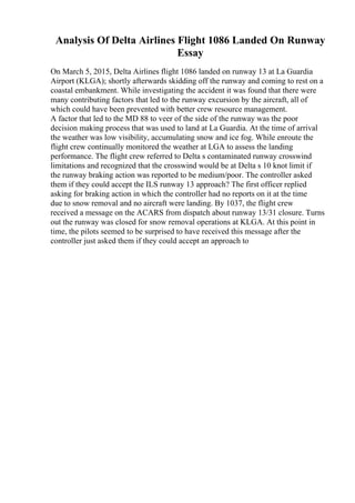 Analysis Of Delta Airlines Flight 1086 Landed On Runway
Essay
On March 5, 2015, Delta Airlines flight 1086 landed on runway 13 at La Guardia
Airport (KLGA); shortly afterwards skidding off the runway and coming to rest on a
coastal embankment. While investigating the accident it was found that there were
many contributing factors that led to the runway excursion by the aircraft, all of
which could have been prevented with better crew resource management.
A factor that led to the MD 88 to veer of the side of the runway was the poor
decision making process that was used to land at La Guardia. At the time of arrival
the weather was low visibility, accumulating snow and ice fog. While enroute the
flight crew continually monitored the weather at LGA to assess the landing
performance. The flight crew referred to Delta s contaminated runway crosswind
limitations and recognized that the crosswind would be at Delta s 10 knot limit if
the runway braking action was reported to be medium/poor. The controller asked
them if they could accept the ILS runway 13 approach? The first officer replied
asking for braking action in which the controller had no reports on it at the time
due to snow removal and no aircraft were landing. By 1037, the flight crew
received a message on the ACARS from dispatch about runway 13/31 closure. Turns
out the runway was closed for snow removal operations at KLGA. At this point in
time, the pilots seemed to be surprised to have received this message after the
controller just asked them if they could accept an approach to
 