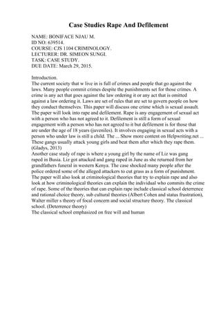 Case Studies Rape And Defilement
NAME: BONIFACE NJAU M.
ID NO: 639514.
COURSE: CJS 1104 CRIMINOLOGY.
LECTURER: DR. SIMEON SUNGI.
TASK: CASE STUDY.
DUE DATE: March 29, 2015.
Introduction.
The current society that w live in is full of crimes and people that go against the
laws. Many people commit crimes despite the punishments set for those crimes. A
crime is any act that goes against the law ordering it or any act that is omitted
against a law ordering it. Laws are set of rules that are set to govern people on how
they conduct themselves. This paper will discuss one crime which is sexual assault.
The paper will look into rape and defilement. Rape is any engagement of sexual act
with a person who has not agreed to it. Defilement is still a form of sexual
engagement with a person who has not agreed to it but defilement is for those that
are under the age of 18 years (juveniles). It involves engaging in sexual acts with a
person who under law is still a child. The ... Show more content on Helpwriting.net ...
These gangs usually attack young girls and beat them after which they rape them.
(Gladys, 2013)
Another case study of rape is where a young girl by the name of Liz was gang
raped in Busia. Liz got attacked and gang raped in June as she returned from her
grandfathers funeral in western Kenya. The case shocked many people after the
police ordered some of the alleged attackers to cut grass as a form of punishment.
The paper will also look at criminological theories that try to explain rape and also
look at how criminological theories can explain the individual who commits the crime
of rape. Some of the theories that can explain rape include classical school deterrence
and rational choice theory, sub cultural theories (Albert Cohen and status frustration),
Walter miller s theory of focal concern and social structure theory. The classical
school. (Deterrence theory)
The classical school emphasized on free will and human
 
