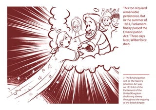 This too required
remarkable
persistence. But
in the summer of
1833, Parliament
finally passed the
Emancipation
Act.7
Three days
later, Wilberforce
died.
7. The Emancipation
Act, or The Slavery
Abolition Act was
an 1833 Act of the
Parliament of the
United Kingdom
abolishing slavery
throughout the majority
of the British Empire
This too required
in the summer of
finally passed thefinally passed the
 