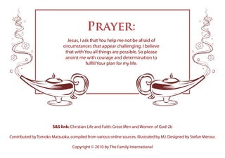 S&S link: Christian Life and Faith: Great Men and Women of God-2b
Contributed byTomoko Matsuoka, compiled from various online sources. Illustrated by MJ. Designed by Stefan Merour.
Copyright © 2010 by The Family International
Prayer:
Jesus, I ask that You help me not be afraid of
circumstances that appear challenging. I believe
that with You all things are possible. So please
anoint me with courage and determination to
fulfill Your plan for my life.
 
