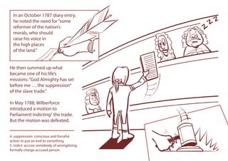 He then summed up what
became one of his life’s
missions:“God Almighty has set
before me … the suppression4
of the slave trade.”
In May 1788, Wilberforce
introduced a motion to
Parliament indicting5
the trade.
But the motion was defeated.
4. suppression: conscious and forceful
action to put an end to something
5. indict: accuse somebody of wrongdoing,
formally charge accused person
In an October 1787 diary entry,
he noted the need for“some
reformer of the nation’s
morals, who should
raise his voice in
the high places
of the land.”
In an October 1787 diary entry,
he noted the need for“some
reformer of the nation’s
morals, who should
raise his voice in
the high places
of the land.”
 