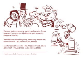 Planters,6
businessmen, ship owners, and even the Crown
opposed the movement. Abolitionists were viewed as
dangerous radicals.
YetWilberforce refused to give up, introducing another anti-
slave trade bill in 1791, which was also defeated.
Another defeat followed in 1792. Another in 1793. Others
still in 1797, 1798, and 1799. And in 1804 and 1805.
6. planters: somebody who owns or manages a plantation
 