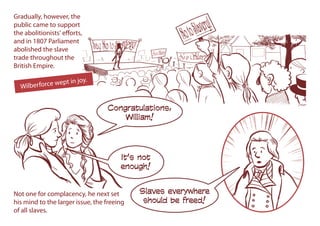 Gradually, however, the
public came to support
the abolitionists' efforts,
and in 1807 Parliament
abolished the slave
trade throughout the
British Empire.
Congratulations,
William!
Slaves everywhere
should be freed!
It’s not
enough!
Wilberforce wept in joy.
Not one for complacency, he next set
his mind to the larger issue, the freeing
of all slaves.
 
