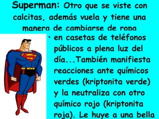 Superman:  Otro que se viste con calcitas, además vuela y tiene una manera de cambiarse de ropa en casetas de teléfonos públicos a plena luz del día...También manifiesta reacciones ante químicos verdes (kriptonita verde) y la neutraliza con otro químico rojo (kriptonita roja). Le huye a una bella mujer que lo persigue. 