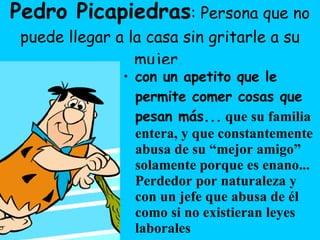 Pedro Picapiedras : Persona que no puede llegar a la casa sin gritarle a su mujer ,  con un apetito que le permite comer cosas que pesan más...  que su familia entera, y que constantemente abusa de su “mejor amigo” solamente porque es enano... Perdedor por naturaleza y con un jefe que abusa de él como si no existieran leyes laborales 