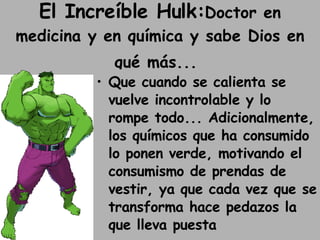 El Increíble Hulk: Doctor en medicina y en química y sabe Dios en qué más...   Que cuando se calienta se vuelve incontrolable y lo rompe todo... Adicionalmente, los químicos que ha consumido lo ponen verde, motivando el consumismo de prendas de vestir, ya que cada vez que se transforma hace pedazos la que lleva puesta 
