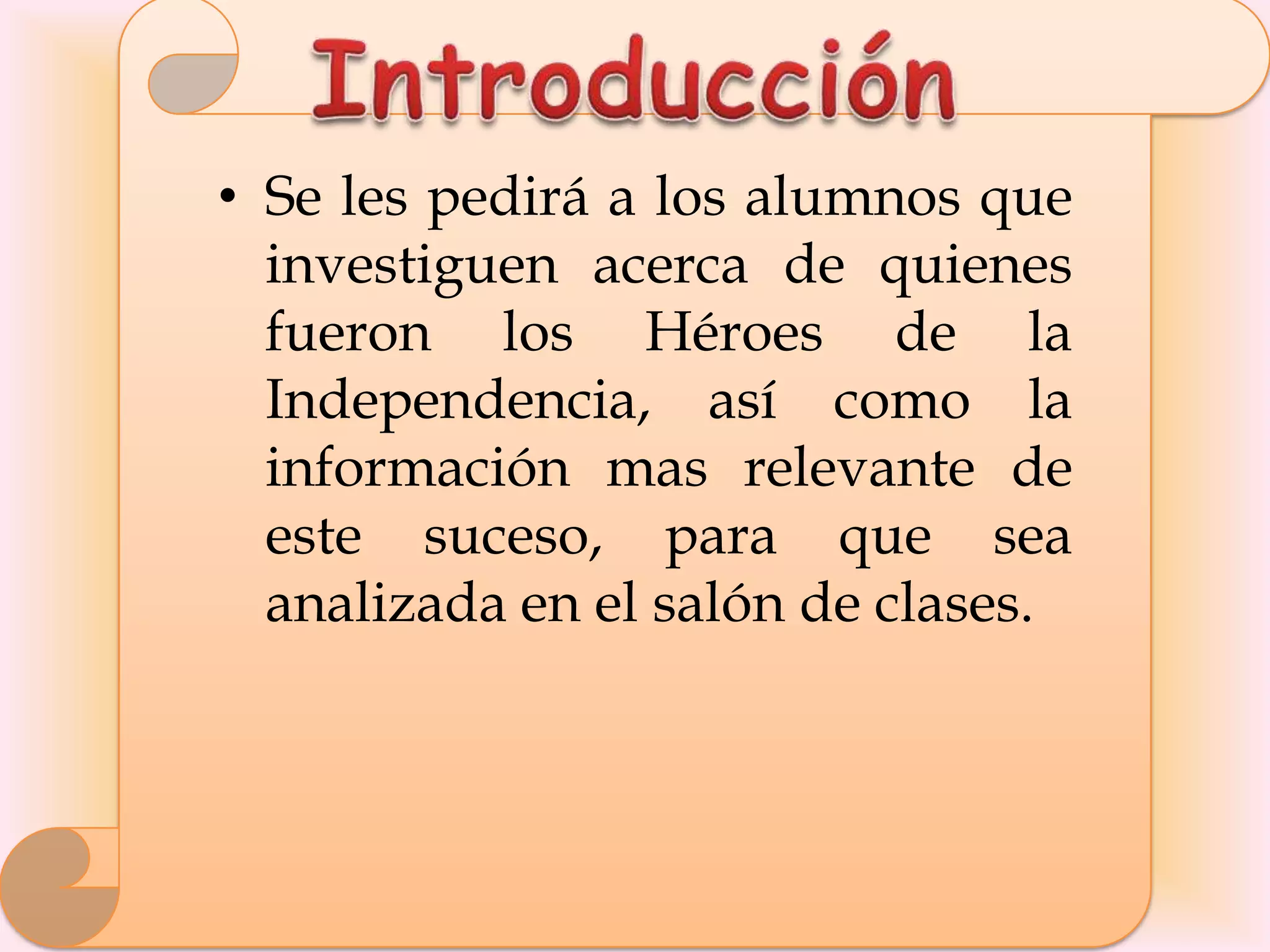 • Se les pedirá a los alumnos que
  investiguen acerca de quienes
  fueron los Héroes de la
  Independencia, así como la
  información mas relevante de
  este suceso, para que sea
  analizada en el salón de clases.
 