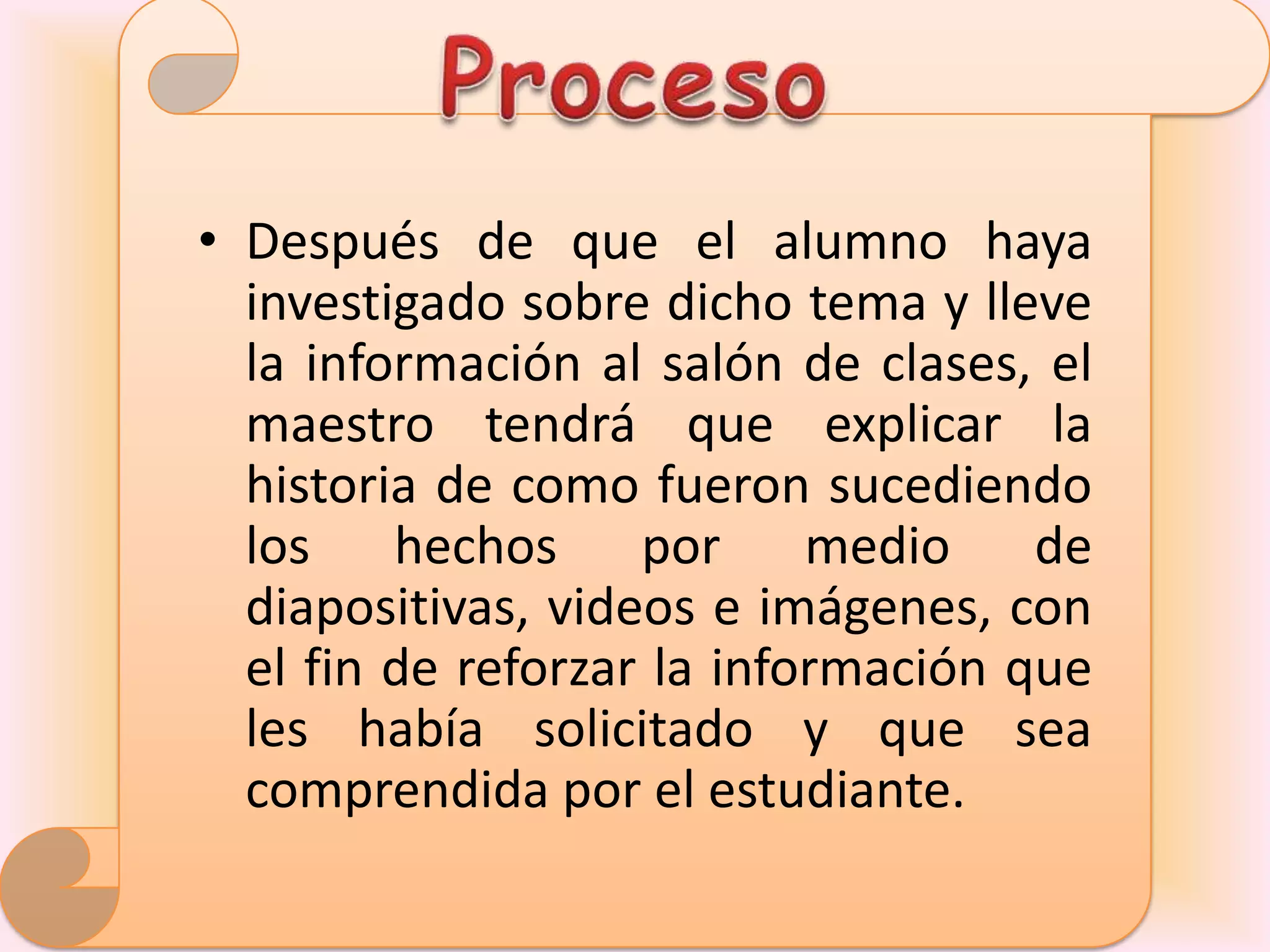 • Después de que el alumno haya
  investigado sobre dicho tema y lleve
  la información al salón de clases, el
  maestro tendrá que explicar la
  historia de como fueron sucediendo
  los hechos por medio de
  diapositivas, videos e imágenes, con
  el fin de reforzar la información que
  les había solicitado y que sea
  comprendida por el estudiante.
 