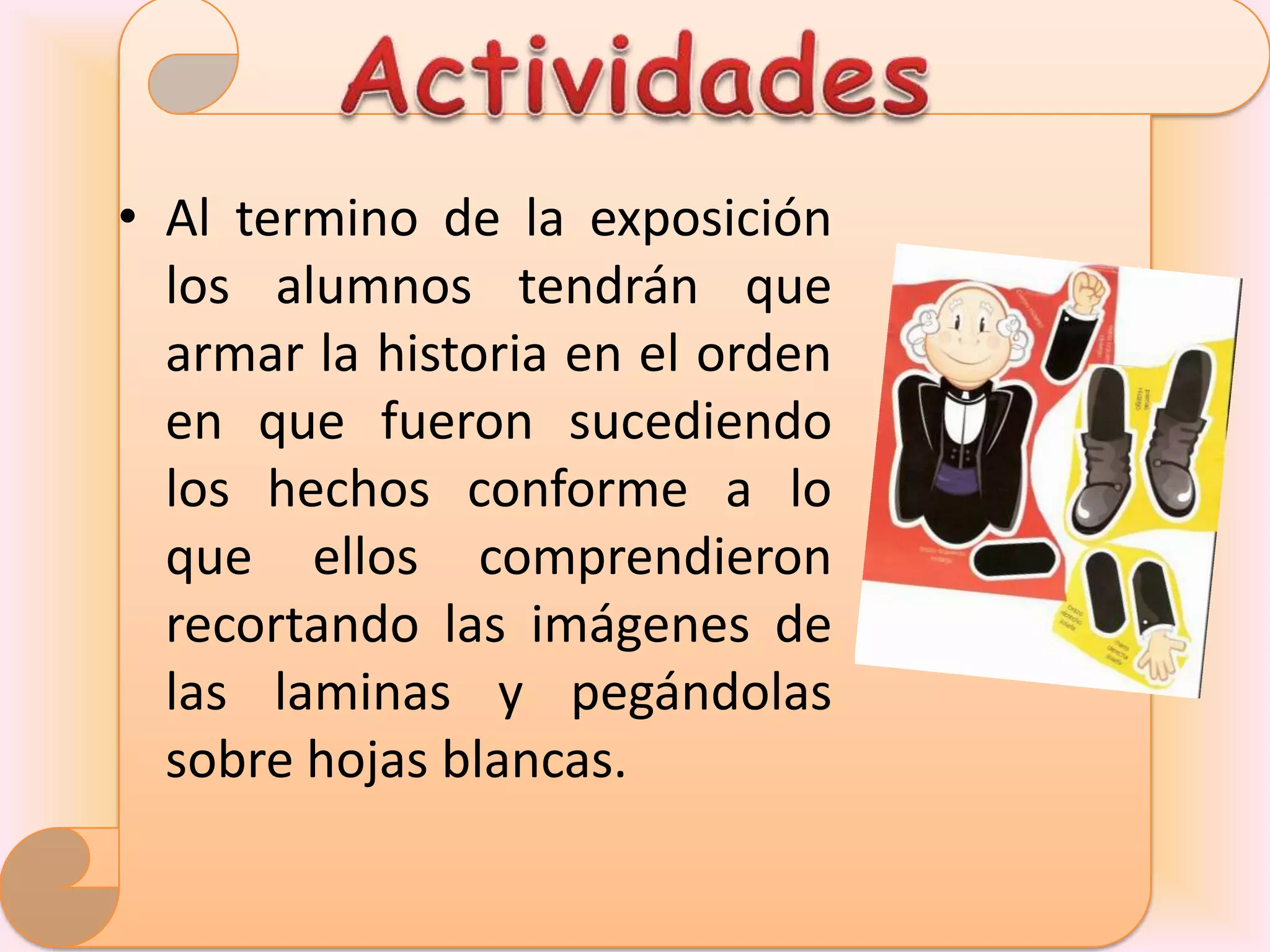 • Al termino de la exposición
  los alumnos tendrán que
  armar la historia en el orden
  en que fueron sucediendo
  los hechos conforme a lo
  que ellos comprendieron
  recortando las imágenes de
  las laminas y pegándolas
  sobre hojas blancas.
 