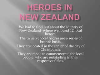 We had to find out about the country of
New Zealand where we found 12 local
heroes.
The twuelve local heores are a series of
bronze busts.
They are located in the center of the city of
Christburch.
They are made to commemorate the local
people who are outstading in their
respective fields.
 