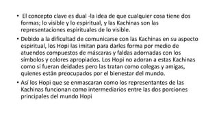 • El concepto clave es dual -la idea de que cualquier cosa tiene dos
formas; lo visible y lo espiritual, y las Kachinas son las
representaciones espirituales de lo visible.
• Debido a la dificultad de comunicarse con las Kachinas en su aspecto
espiritual, los Hopi las imitan para darles forma por medio de
atuendos compuestos de máscaras y faldas adornadas con los
símbolos y colores apropiados. Los Hopi no adoran a estas Kachinas
como si fueran deidades pero las tratan como colegas y amigas,
quienes están preocupados por el bienestar del mundo.
• Así los Hopi que se enmascaran como los representantes de las
Kachinas funcionan como intermediarios entre las dos porciones
principales del mundo Hopi
 