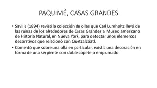 PAQUIMÉ, CASAS GRANDES
• Saville (1894) revisó la colección de ollas que Carl Lumholtz llevó de
las ruinas de los alrededores de Casas Grandes al Museo americano
de Historia Natural, en Nueva York, para detectar unos elementos
decorativos que relacionó con Quetzalcóatl.
• Comentó que sobre una olla en particular, existía una decoración en
forma de una serpiente con doble copete o emplumado
 
