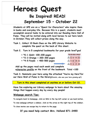 -977265-168910      Heroes Quest<br />  Be Inspired! READ!<br />September 15 – October 22<br />Students at SPE are on a “Quest for Characters” who inspire them in books and everyday life. Because this is a quest, students must accomplish several tasks to be entered into our Reading Hero Hall of Fame. They will be invited along with local heroes to our hero lunch in October. They will collect prizes along the way.<br />Task 1. Collect 10 Book Clues on the SPE Library Website to        complete the quest on the back of this sheet.<br />Task 2.  Turn in 5 completed bookmarks for your grade level *goal<br />,[object Object]