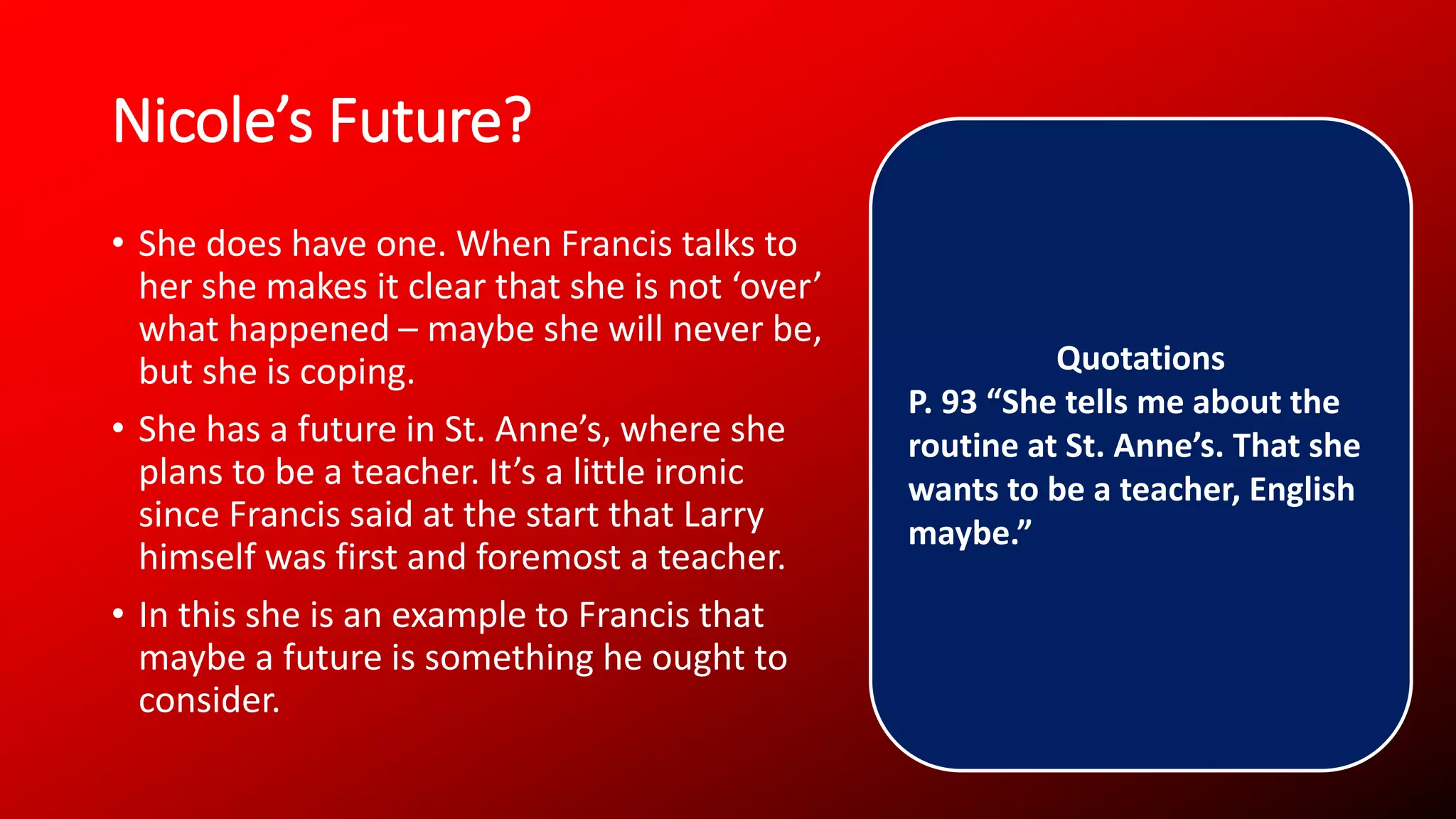 Nicole’s Future?
• She does have one. When Francis talks to
her she makes it clear that she is not ‘over’
what happened – maybe she will never be,
but she is coping.
• She has a future in St. Anne’s, where she
plans to be a teacher. It’s a little ironic
since Francis said at the start that Larry
himself was first and foremost a teacher.
• In this she is an example to Francis that
maybe a future is something he ought to
consider.
Quotations
P. 93 “She tells me about the
routine at St. Anne’s. That she
wants to be a teacher, English
maybe.”
 