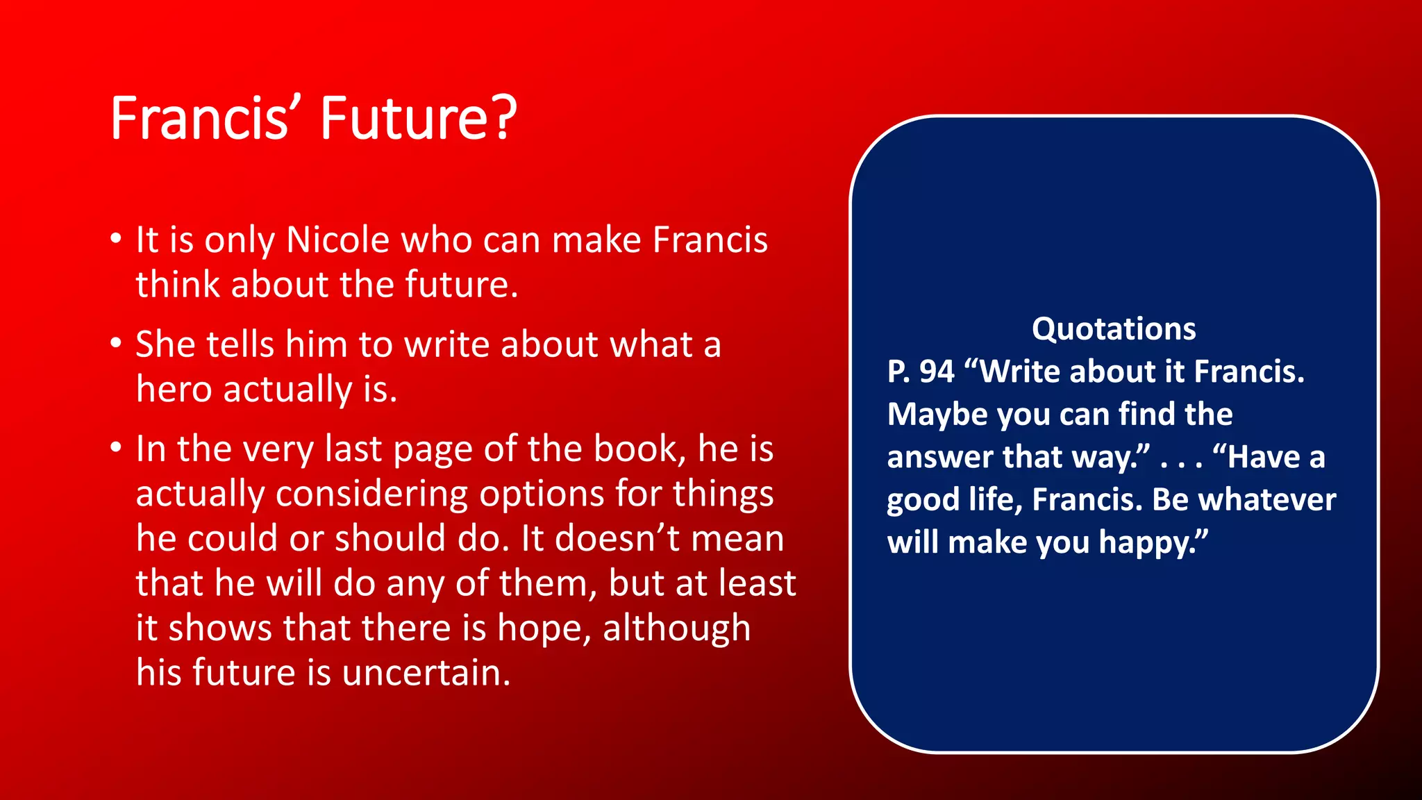 Francis’ Future?
• It is only Nicole who can make Francis
think about the future.
• She tells him to write about what a
hero actually is.
• In the very last page of the book, he is
actually considering options for things
he could or should do. It doesn’t mean
that he will do any of them, but at least
it shows that there is hope, although
his future is uncertain.
Quotations
P. 94 “Write about it Francis.
Maybe you can find the
answer that way.” . . . “Have a
good life, Francis. Be whatever
will make you happy.”
 