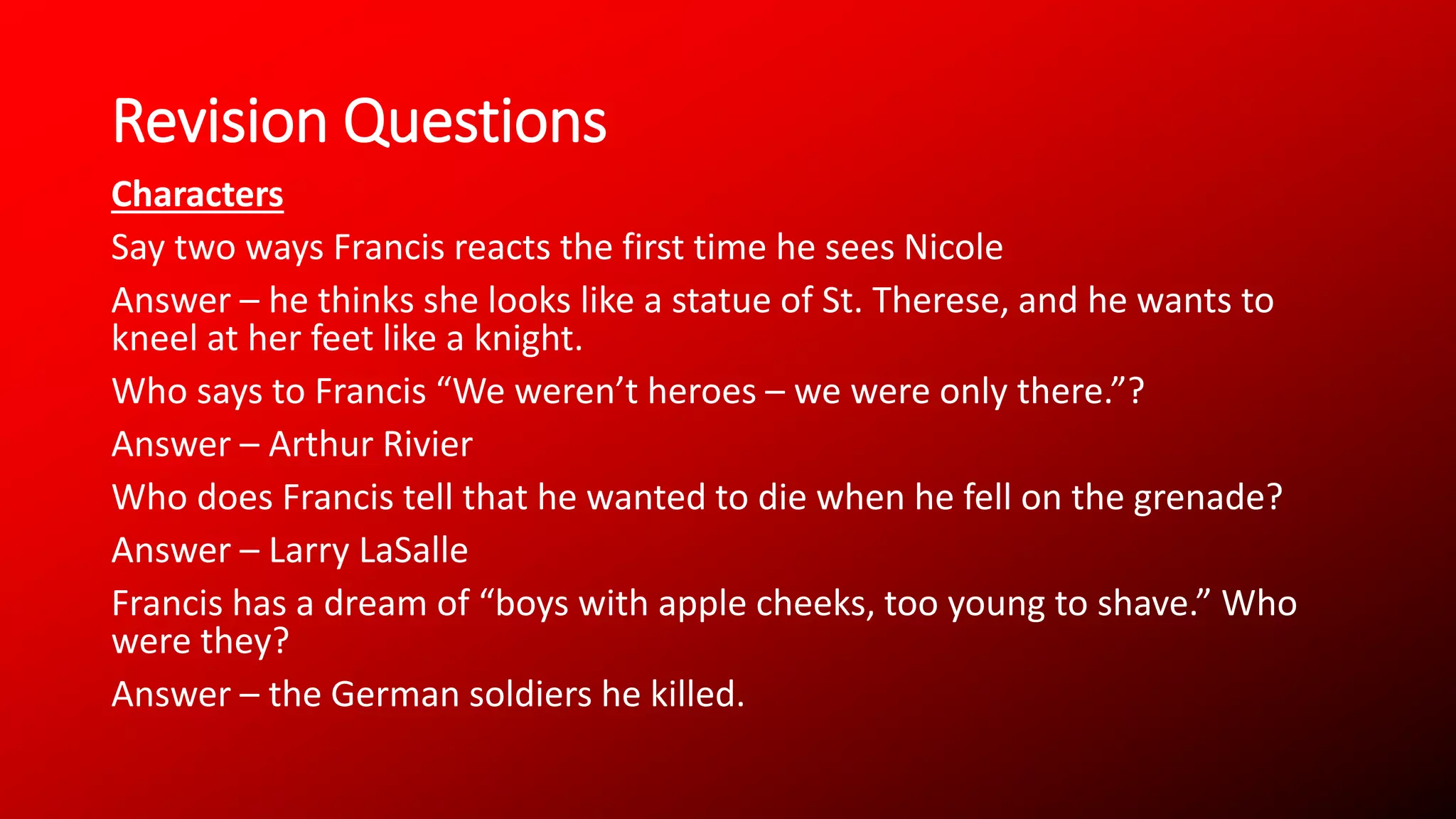 Revision Questions
Characters
Say two ways Francis reacts the first time he sees Nicole
Answer – he thinks she looks like a statue of St. Therese, and he wants to
kneel at her feet like a knight.
Who says to Francis “We weren’t heroes – we were only there.”?
Answer – Arthur Rivier
Who does Francis tell that he wanted to die when he fell on the grenade?
Answer – Larry LaSalle
Francis has a dream of “boys with apple cheeks, too young to shave.” Who
were they?
Answer – the German soldiers he killed.
 