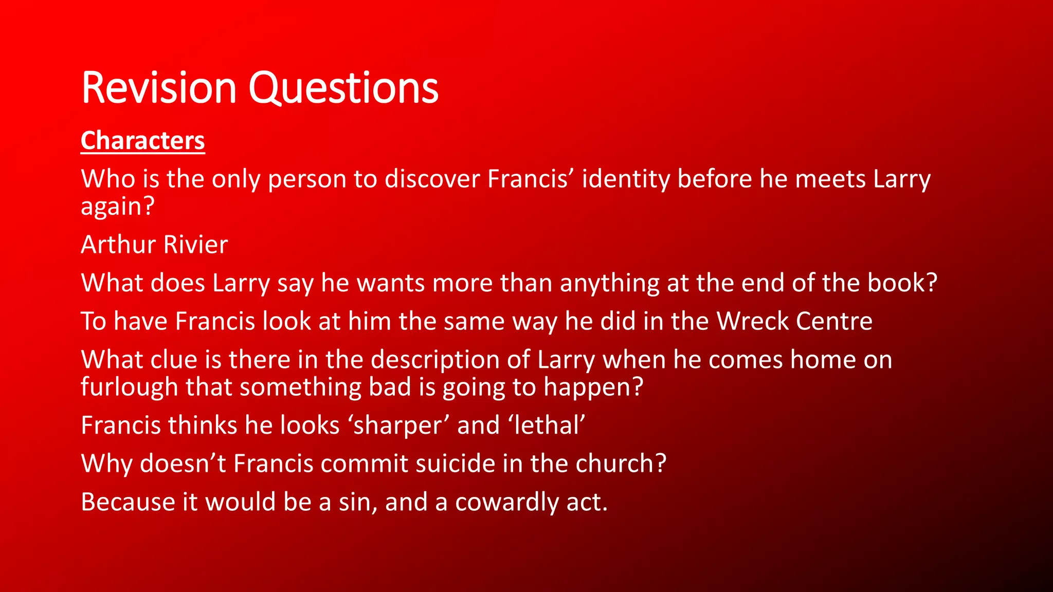 Revision Questions
Characters
Who is the only person to discover Francis’ identity before he meets Larry
again?
Arthur Rivier
What does Larry say he wants more than anything at the end of the book?
To have Francis look at him the same way he did in the Wreck Centre
What clue is there in the description of Larry when he comes home on
furlough that something bad is going to happen?
Francis thinks he looks ‘sharper’ and ‘lethal’
Why doesn’t Francis commit suicide in the church?
Because it would be a sin, and a cowardly act.
 