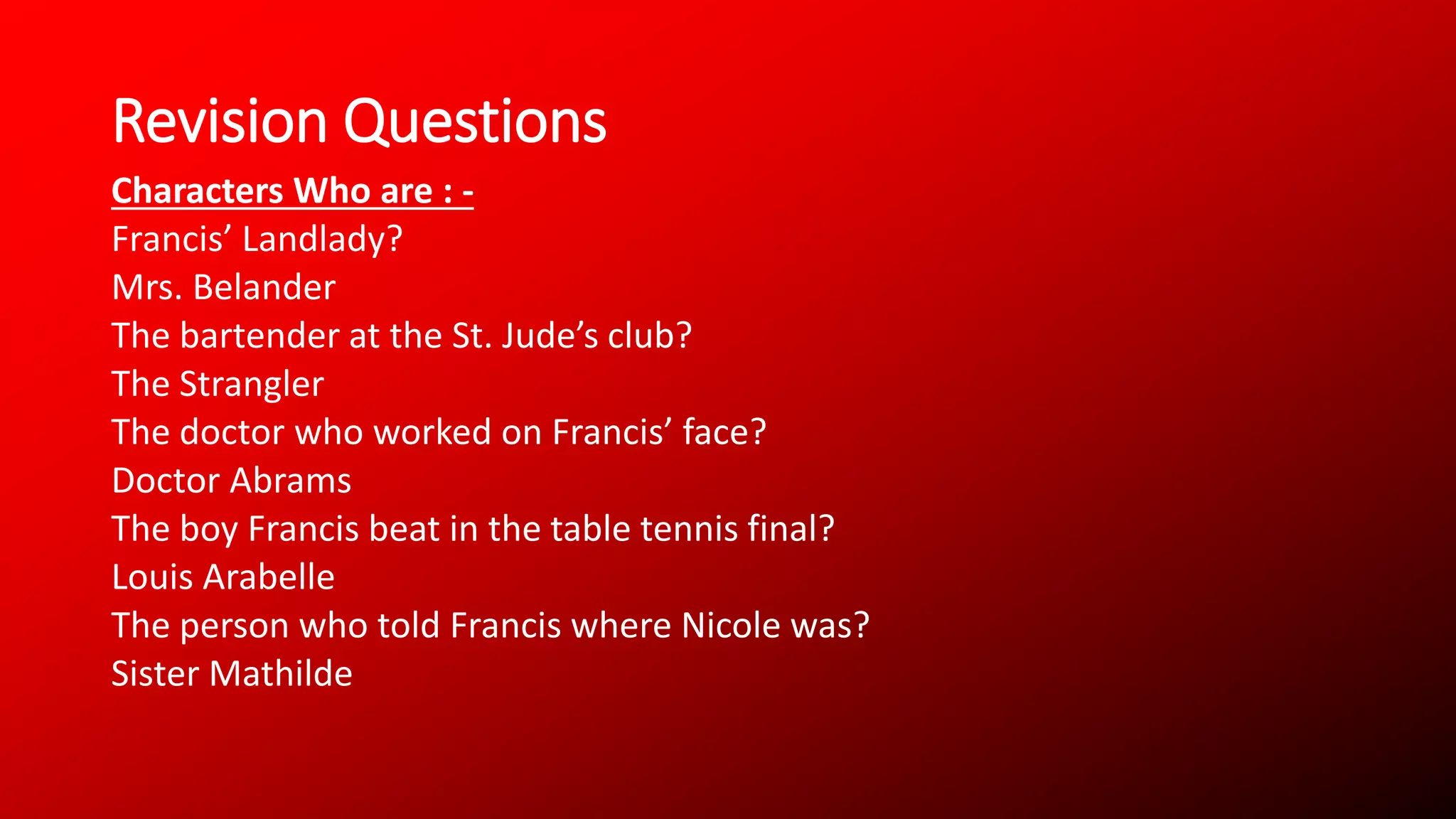 Revision Questions
Characters Who are : -
Francis’ Landlady?
Mrs. Belander
The bartender at the St. Jude’s club?
The Strangler
The doctor who worked on Francis’ face?
Doctor Abrams
The boy Francis beat in the table tennis final?
Louis Arabelle
The person who told Francis where Nicole was?
Sister Mathilde
 