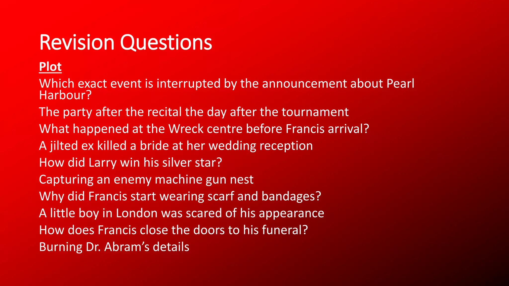 Revision Questions
Plot
Which exact event is interrupted by the announcement about Pearl
Harbour?
The party after the recital the day after the tournament
What happened at the Wreck centre before Francis arrival?
A jilted ex killed a bride at her wedding reception
How did Larry win his silver star?
Capturing an enemy machine gun nest
Why did Francis start wearing scarf and bandages?
A little boy in London was scared of his appearance
How does Francis close the doors to his funeral?
Burning Dr. Abram’s details
 