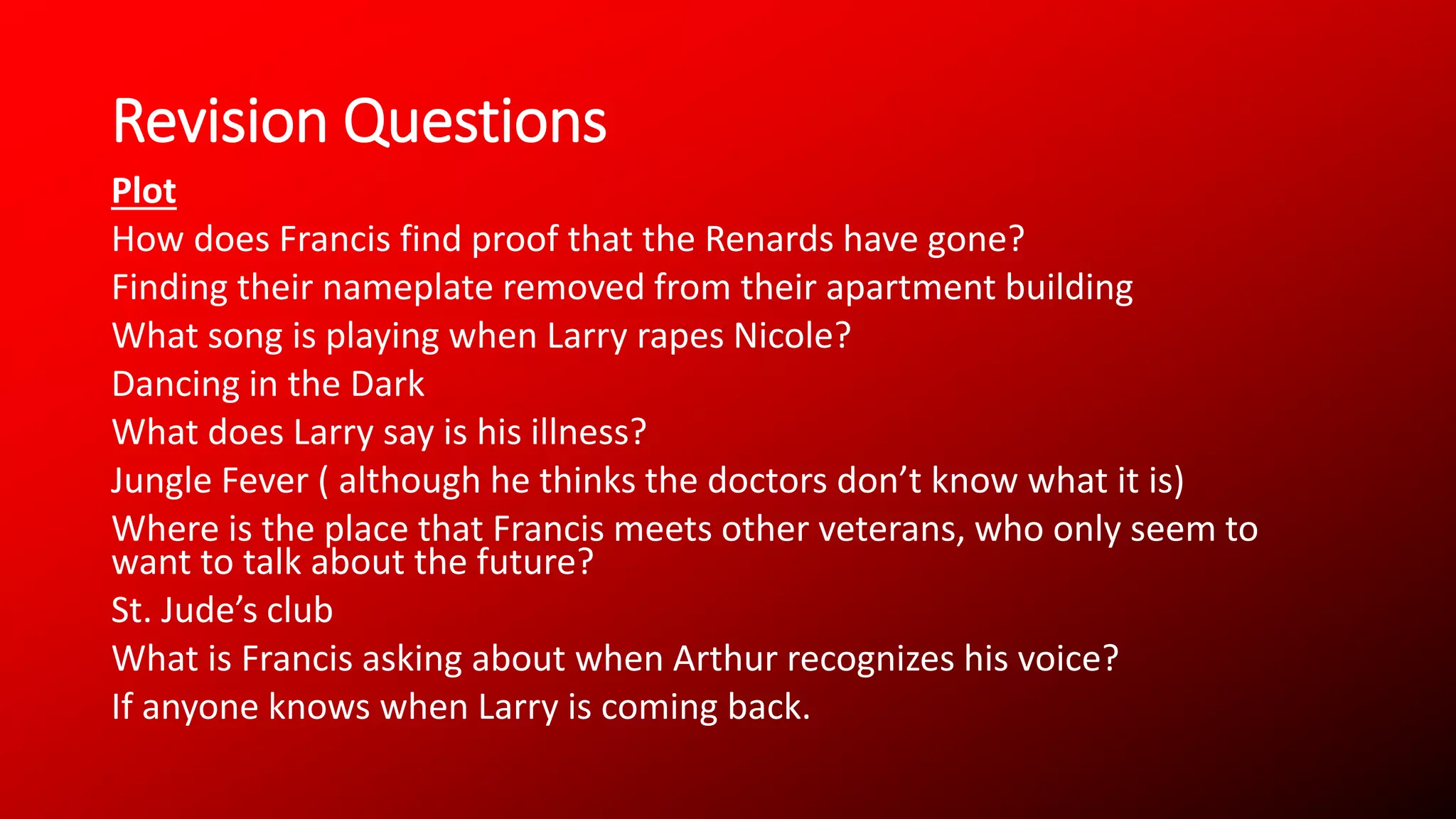 Revision Questions
Plot
How does Francis find proof that the Renards have gone?
Finding their nameplate removed from their apartment building
What song is playing when Larry rapes Nicole?
Dancing in the Dark
What does Larry say is his illness?
Jungle Fever ( although he thinks the doctors don’t know what it is)
Where is the place that Francis meets other veterans, who only seem to
want to talk about the future?
St. Jude’s club
What is Francis asking about when Arthur recognizes his voice?
If anyone knows when Larry is coming back.
 