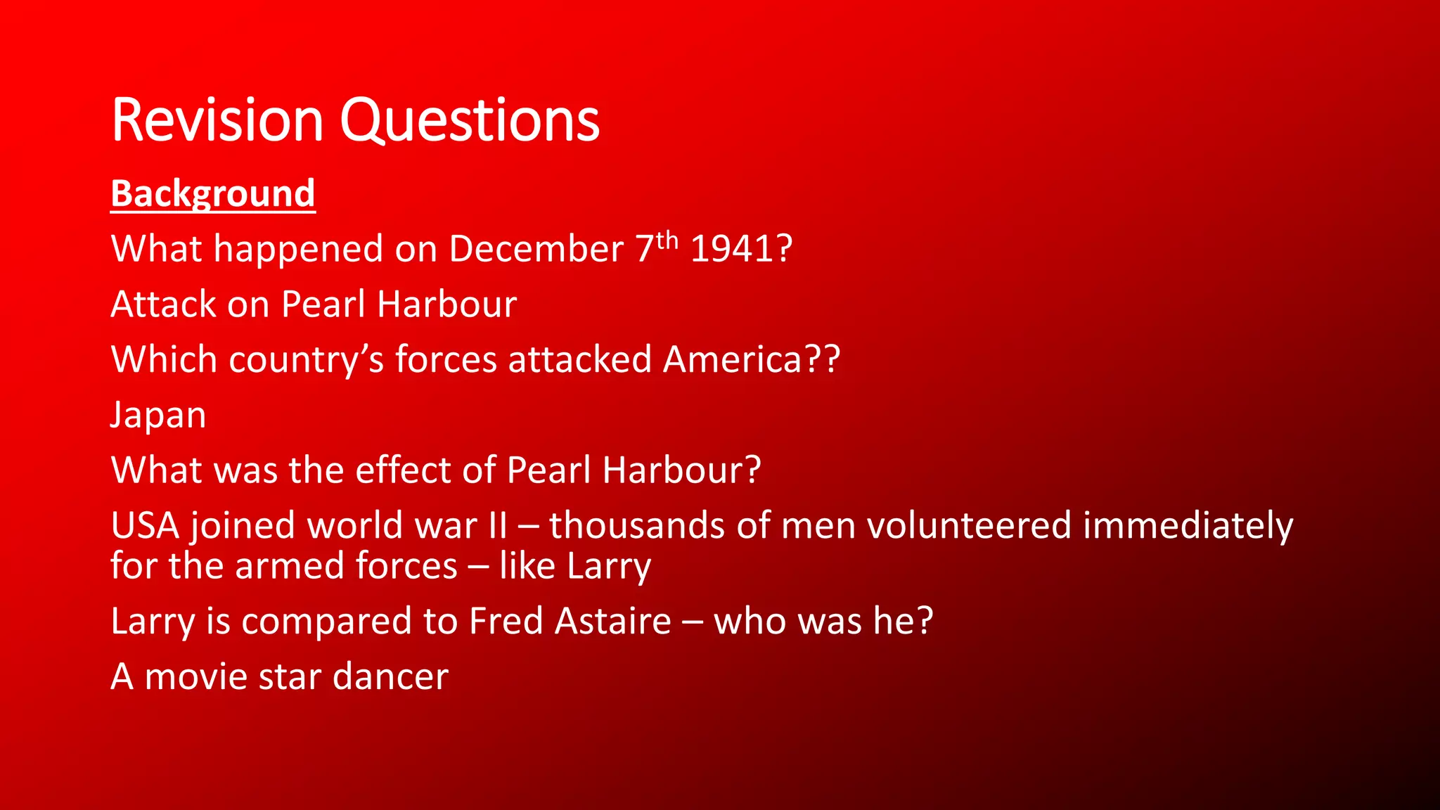 Revision Questions
Background
What happened on December 7th 1941?
Attack on Pearl Harbour
Which country’s forces attacked America??
Japan
What was the effect of Pearl Harbour?
USA joined world war II – thousands of men volunteered immediately
for the armed forces – like Larry
Larry is compared to Fred Astaire – who was he?
A movie star dancer
 