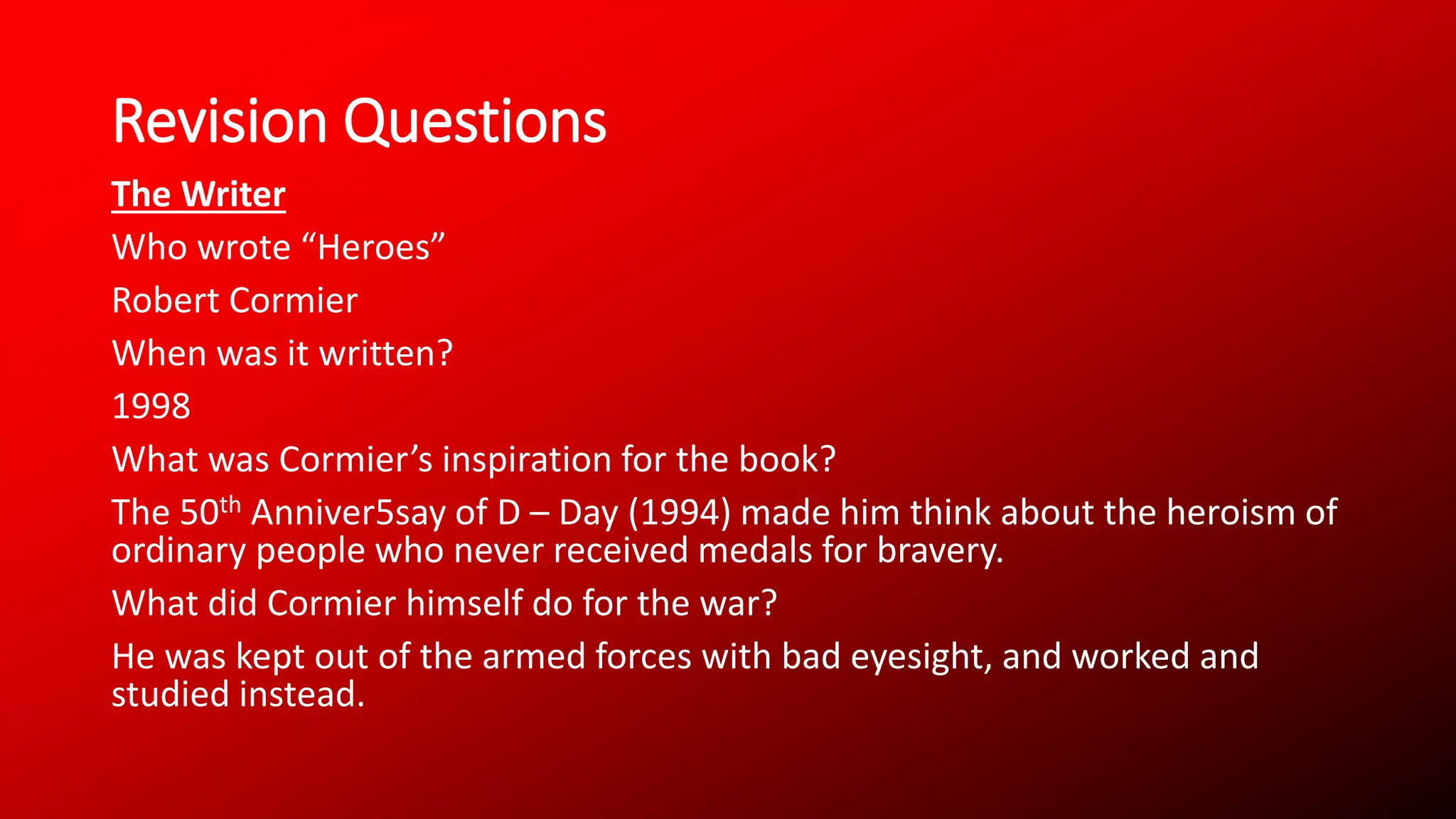 Revision Questions
The Writer
Who wrote “Heroes”
Robert Cormier
When was it written?
1998
What was Cormier’s inspiration for the book?
The 50th Anniver5say of D – Day (1994) made him think about the heroism of
ordinary people who never received medals for bravery.
What did Cormier himself do for the war?
He was kept out of the armed forces with bad eyesight, and worked and
studied instead.
 