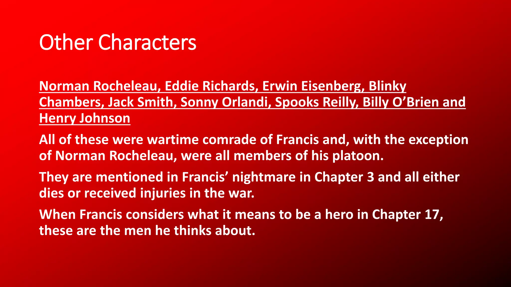 Other Characters
Norman Rocheleau, Eddie Richards, Erwin Eisenberg, Blinky
Chambers, Jack Smith, Sonny Orlandi, Spooks Reilly, Billy O’Brien and
Henry Johnson
All of these were wartime comrade of Francis and, with the exception
of Norman Rocheleau, were all members of his platoon.
They are mentioned in Francis’ nightmare in Chapter 3 and all either
dies or received injuries in the war.
When Francis considers what it means to be a hero in Chapter 17,
these are the men he thinks about.
 